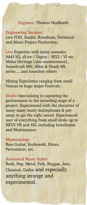 Engineer: Thomas Neidhardt

Engineering Services:
Live FOH, Studio, Broadcast, Technical and Music Project Production.

Live-Expertise with many consoles:
A&H SQ, dLive / Digico / M32 / VI etc.
Midas Heritage (also maintenance),  Soundcraft MH, Allen & Heath ML series.....and countless others

Mixing Experience ranging from small Venues to huge major Festivals.

Studio-Specialising in capturing the performance in the recording stage of a project. Experienced with the character of many many many microphones & pre-amps to get the right sound. Experienced user of everything from small desks up to NEVE VR and SSL including Installation and Maintenance. 

Musicianship:
Bass Guitar, Keyboards, Flutes, Percussions, etc.

Associated Music Styles:
Rock, Pop, Metal, Folk, Reggae, Jazz, Classical, Gothic and especially anything strange and experimental.